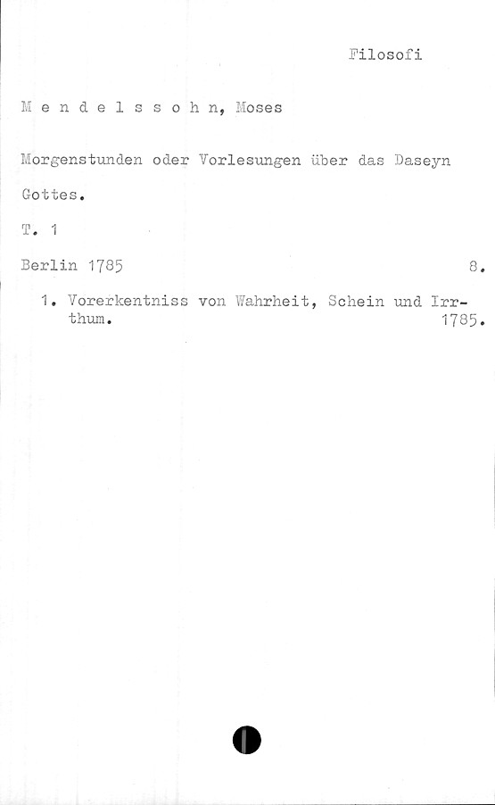  ﻿Filosofi
Mendelssohn, Moses
Morgenstunden oder Vorlesungen uber das Daseyn
Gottes.
T. 1
Berlin 1785	8
1. Vorerkentniss von Wahrheit, Schein und Irr-
thum.	1785