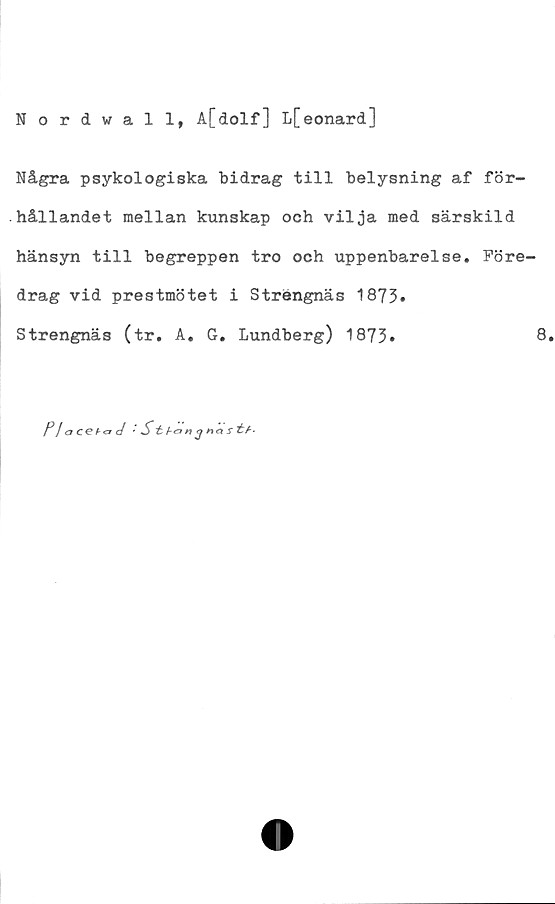  ﻿Nordwall, A[dolf] L[eonard]
Några psykologiska bidrag till belysning af för-
hållandet mellan kunskap och vilja med särskild
hänsyn till begreppen tro och uppenbarelse. Före-
drag vid prestmötet i Strängnäs 1873»
Strengnäs (tr. A. G. Lundberg) 1873»
P! aceh&d '	St- f-onj na s
8