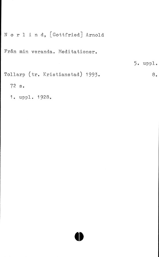  ﻿Norlind, [Gottfried] Arnold
Från min veranda. Meditationer.
5. uppl.
Tollarp (tr. Kristianstad) 1993*	8»
72 s.
1. uppl. 1928.