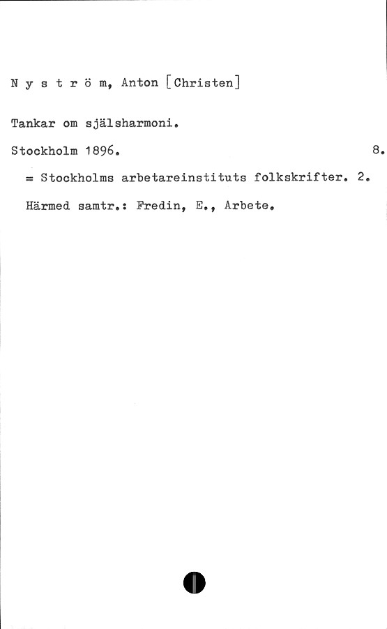  ﻿Nyström, Anton [Christen]
Tankar om själsharmoni.
Stockholm 1896.
ss Stockholms arbetareinstituts folkskrifter. 2.
Härmed samtr.: Fredin, E,, Arbete.