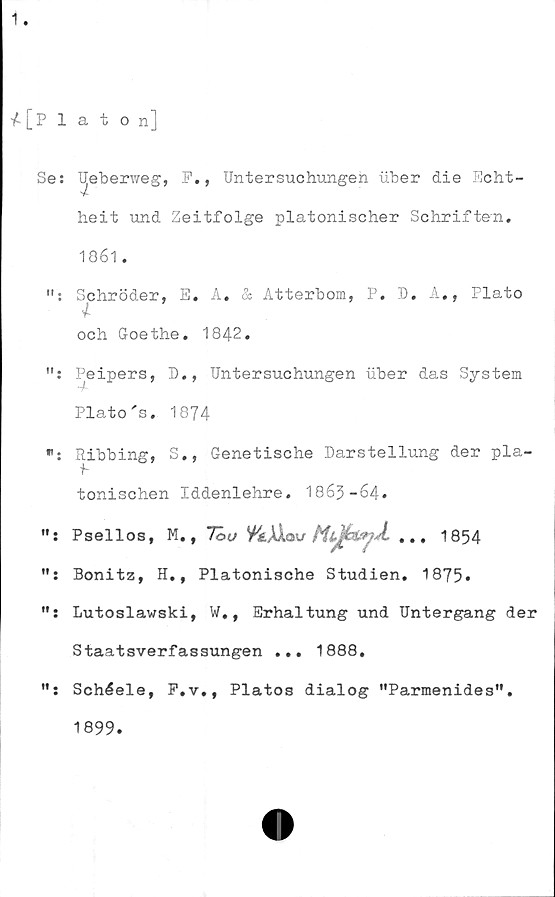  ﻿1.
4 [Platon]
Se: Ueberweg, F., Untersuchungen uber die Echt-
'Z
heit und Zeitfolge platonischer Schriften.
1861.
Schröder, E. A. & Atterbom, P. D. A., Plato
4-
och Goethe. 1842.
Peipers, D., Untersuchungen uber das System
■A
Plato 's. 1874
Ribbing, S., Genetische Darstellung der pla-
tonischen Iddenlehre. 1863-64.
Psellos, M.,	7ouVkMav ... 1854
Bonitz, H., Platonische Studien. 1875*
Lutoslawski, W., Erhaltung und Untergang der
Staatsverfassungen ... 1888.
Schéele, F.v., Platos dialog "Parmenides”.
1899