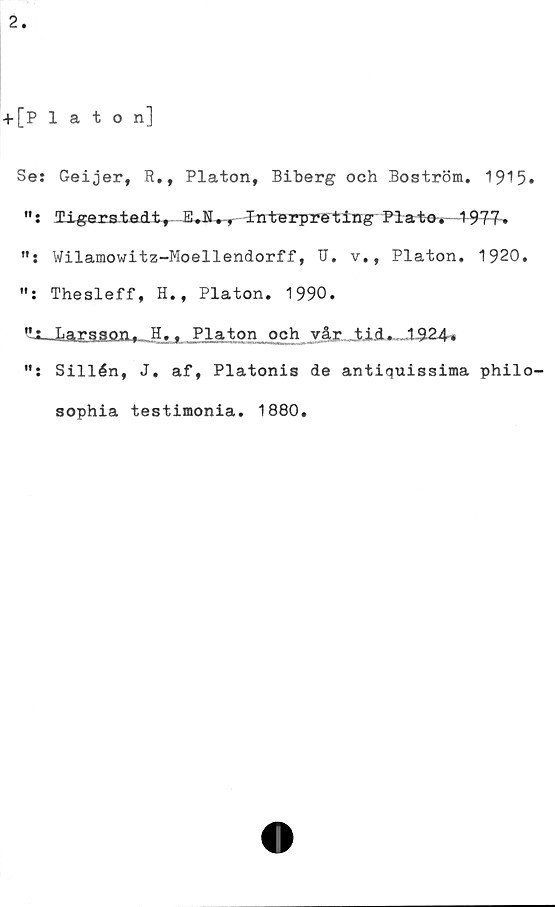  ﻿Se: Geijer, R., Platon, Biberg och Boström. 1915»
": ligerstedt, E.H., Interpreting Plat-e^1-977-»
Wilamowitz-Moellendorff, IJ. v,, Platon, 1920,
Thesleff, H., Platon. 1990.
Larr?P°"t Hrt Platon och vår tid. ,1924^
Sillén, J. af, Platonis de antiquissima philo-
sophia testimonia. 1880