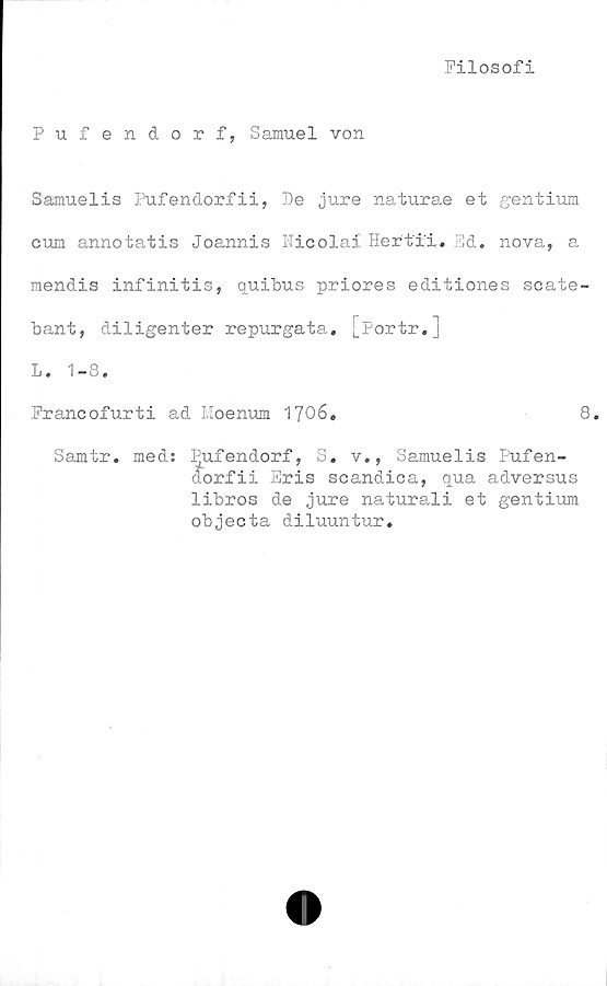  ﻿Filosofi
Pufendorf, Samuel von
Samuelis Pufendorfii, De jure naturae et gentium
cum annotatis Joannis Kicolai Hert'i'i. Ed. nova, a
mendis infinitis, quibus priores editiones scate-
bant, diligenter repurgata. j_Portr.]
L. 1-8.
Francofurti ad Moenum 1706.	8.
Samtr. med: Pufendorf, S. v., Samuelis Pufen-
dorfii Eris scandica, qua adversus
libros de jure naturali et gentium
objecta diluuntur.