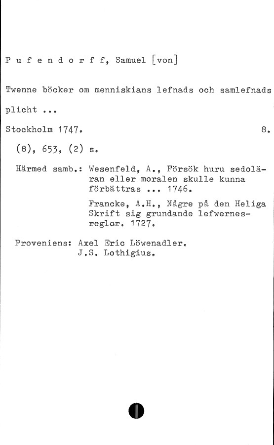  ﻿Pufendorff, Samuel [von]
Twenne böcker om menniskians lefnads och samlefnads
plicht ...
Stockholm 1747.	8.
(8), 653, (2) s.
Härmed samb.: Wesenfeld, A., Försök huru sedolä-
ran eller moralen skulle kunna
förbättras ... 1746.
Francke, A.H., Någre på den Heliga
Skrift sig grundande lefwernes-
reglor. 1727.
Proveniens: Axel Eric Löwenadler.
J.S. Lothigius.