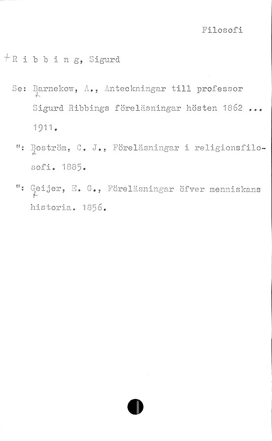  ﻿Filosofi
'^'Ribbing, Sigurd
Se: Barn eko?/, A., Anteckningar till professor
Sigurd Ribbings föreläsningar hösten 1862 ...
1911.
ff .
!f .
Boström, C. J.,
sofi. 1885»
Geijer, E. G.,
historia. 1856.
Föreläsningar i religionsfilo-
Föreläsningar öfver menniskans