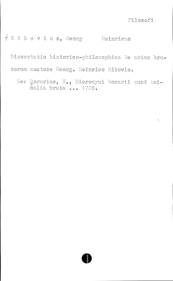  ﻿Filosofi
•fRibovius, Georg	Heinricus
Dissertatio historico-philosophica De anima bru-
torum auctore Georg. Heinrico Ribovio.
Se: ^orarius, H., Hieronymi Rorarii quod Ani-
malia bruta ... 1728.

