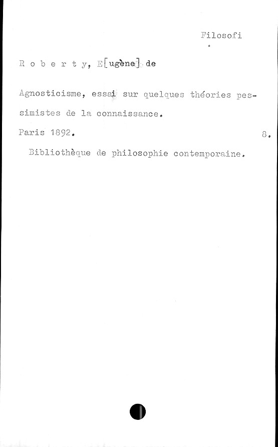  ﻿Filosofi
Roberty, E[ugbne] de
Agnosticisme, essai sur quelques théories pe
simistes de la connaissance.
Paris 1892.
Bibliothéque de philosophie oontemporaine.