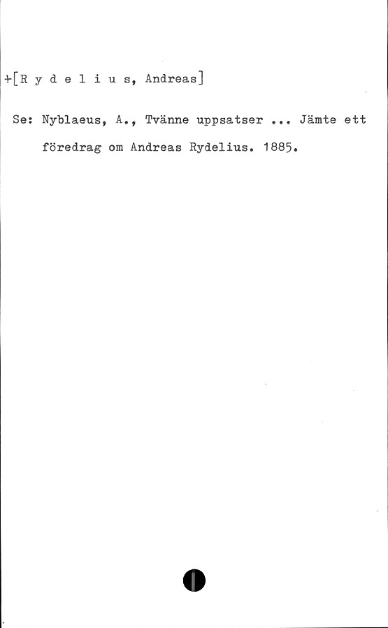  ﻿+[Rydelius, Andreas]
Se: Nyblaeus, A., Tvänne uppsatser ... Jämte ett
föredrag om Andreas Rydelius. 1885.