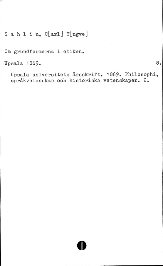  ﻿Sahlin, C[arl] Y[ngve]
Om grundformerna i etiken.
Upsala 1869.
8.
Upsala universitets årsskrift. 1869. Philosophi,
språkvetenskap och historiska vetenskaper. 2.