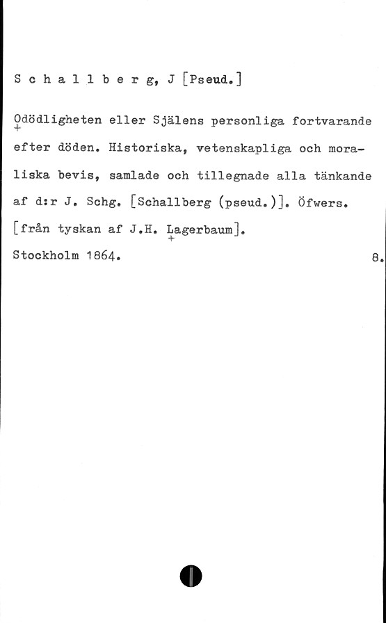  ﻿Schallberg, J [Pseud.]
Odödligheten eller Själens personliga fortvarande
efter döden. Historiska, vetenskapliga och mora-
liska bevis, samlade och tillegnade alla tänkande
af d:r J. Schg. [Schallberg (pseud.)]. Öfwers.
[från tyskan af J.H. Lagerbaum].
Stockholm 1864.	8.