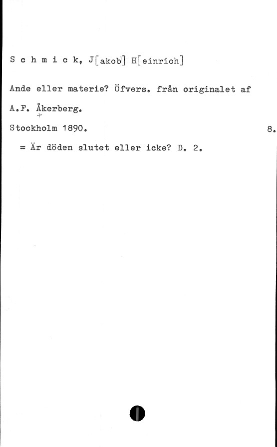  ﻿Schmick, J[akob] H[einrich]
Ande eller materie? Öfvers. från originalet af
A.P. Åkerberg.
Stockholm 1890.
*s Är döden slutet eller icke? D. 2,