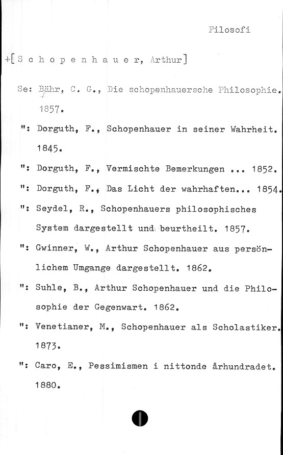  ﻿Filosofi
+[Schopenhauer, Arthur]
Se: Bahr, C. G., Die schopenhauersche Philosophie.
1857.
Dorguth, F., Schopenhauer in seiner Wahrheit.
1845.
Dorguth, F., Vermischte Bemerkungen ... 1852.
": Dorguth, F., Das Licht der wahrhaften... 1854.
Seydel, R., Schopenhauers philosophisches
System dargestellt und beurtheilt. 1857.
": Gwinner, W., Arthur Schopenhauer aus persön-
lichem Umgänge dargestellt. 1862,
Suhle, B., Arthur Schopenhauer und die Philo-
sophie der Gegenwart. 1862.
Venetianer, M., Schopenhauer als Scholastiker.
1875.
Garo, E., Pessimismen i nittonde århundradet.
1880