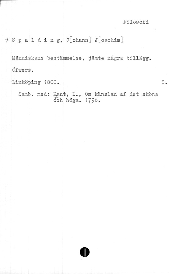  ﻿Filosofi
Spalding, j[ohann] j[oachim]
Människans bestämmelse, jämte några tillägg.
Öfwers.
Linköping 1800.	8.
Samb. meds Kant, I., Om känslan af det sköna
och höga. 1796.