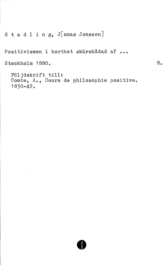  ﻿Stadlin g, j[onas Jonsson]
Positivismen i korthet skärskådad af ...
Stockholm 1880.	8.
Följdskrift till:
Comte, A., Cours de philosophie positive.
1830-42.