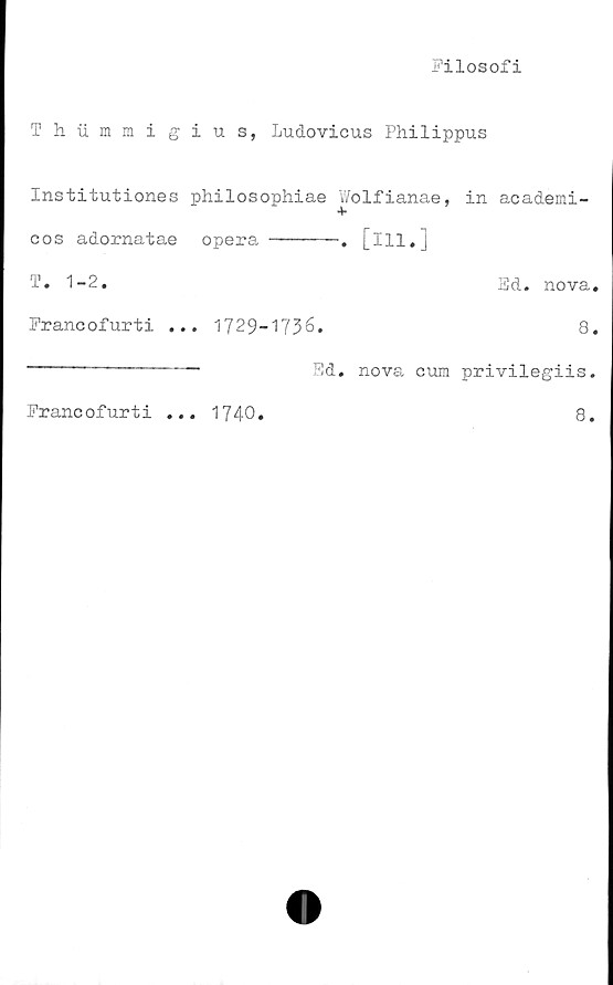  ﻿Filosofi
T h. iimmig
Institutiones
cos adornatae
T. 1-2.
Francofurti .
i u s, Ludovicus Philippus
philosophiae Wolfianae, in academi-
opera -------. [ill.]
Ed. nova.
. 1729-1736.	8.
-	Ed. nova curo privilegiis.
Francofurti
• • •
1740
8