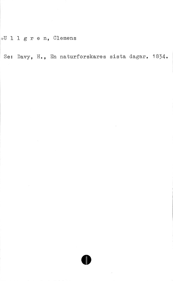  ﻿+-Ullgren, Clemens
Se: Davy, H,, 3n naturforskares sista dagar. 1834.