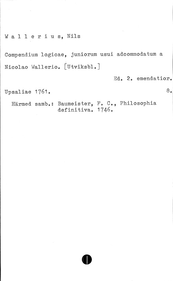  ﻿Compendium logicae, juniorum usui adcommodatum a
Nicolao Wallerio. [utviksbl.]
Upsaliae 1761.
Ed. 2, emendatior
8
Härmed samb.: Baumeister, P. C., Philosophia
definitiva. 1746.
