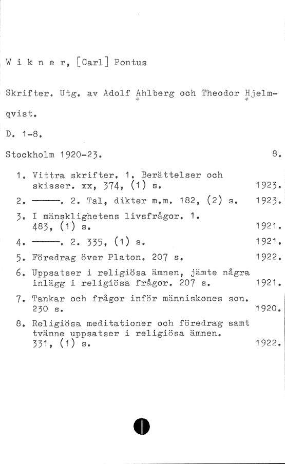  ﻿Wikner, [Carl] Pontus
Skrifter. Utg. av Adolf Ahlberg och Theodor Hjelm-
qvist.
D. 1-8.
Stockholm 1920-23.	8.
1.	Vittra skrifter. 1. Berättelser och
skisser,	xx, 374» 0)	s,	1923.
2. -----. 2. Tal, dikter m.m. 182, (2) s. 1923.
3.	I mänsklighetens livsfrågor. 1.
483, (1)	s.	1921.
4. -----. 2. 335, (1) s.	1921.
5.	Föredrag	över Platon.	207 s.	1922.
6.	Uppsatser i religiösa ämnen, jämte några
inlägg i	religiösa frågor. 207 s.	1921.
7.	Tankar och frågor inför människones son.
230 s.	1920.
8.	Religiösa meditationer och föredrag samt
tvänne uppsatser i religiösa ämnen.
331, (1) 3.
1922