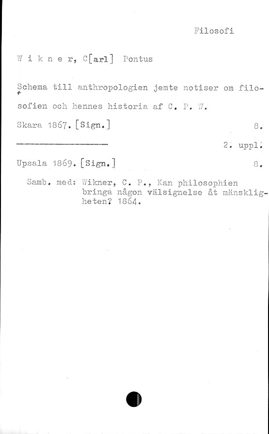  ﻿Filosofi
Wikner, C[arl] Pontus
Schema till anthropologien jemte notiser om filo-
sofien och hennes historia af C. P. W.
Skara 1867• [Sign.]	8.
------------------- 2. uppl «
Upsala 1869. [Sign.]	8.
Samb. med: Wikner, C. P., Kan philosophien
bringa någon välsignelse åt mänsklig'
heten? 1864 *