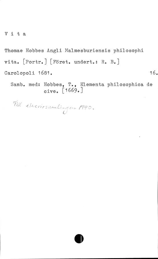  ﻿Vita
Thomae Hobbes Angli Malmesburiensis philosophi
vita. [Portr.] [Föret. undert.: R. B.]
Carolopoli 1681.	16
Sarab. med: Hobbes, T., Elementa philosophica de
cive. [1669.]

^ C rsasK-C'<
u
