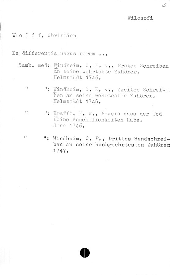  ﻿J
Filosofi
V/ olff, Christian
De differentia nexus rerum ...
Samb. med: Windheim, C. E. v., Erstes Schreiben
an seine wehrteste Zuhörer.
Helmstädt 1746.
"	Windheim, C. E. v., Zweites Schrei-
ben an seine wehrtesten Zuhörer.
Helmstädt 1746.
"	Erafft, F. W., Beweis dass der Tod
seine Annehmlichkeiten habe.
Jena 1746.
"	Windheim, C, E., Drittes Sendschrei-
ben an seine hochgeehrtesten Zuhören
1747.