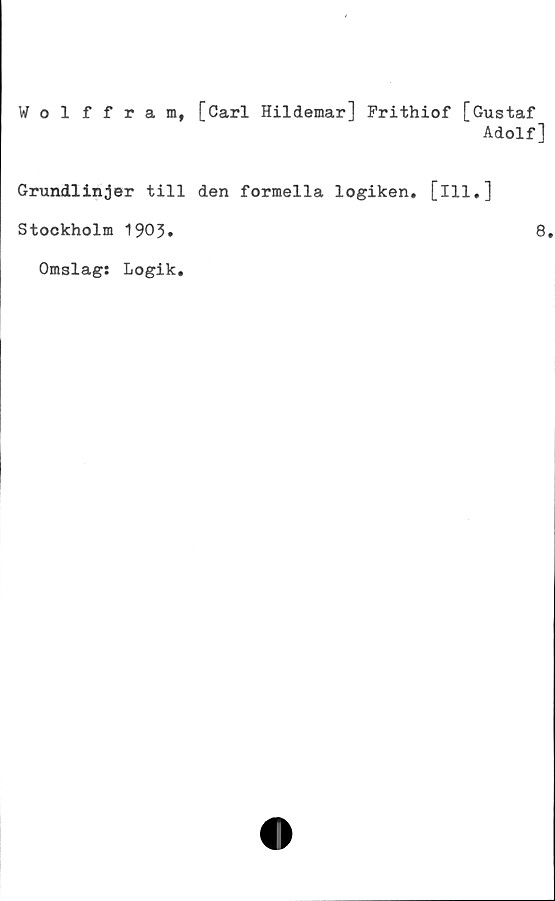  ﻿Wolffram, [Carl Hildemar] Frithiof [Gustaf
Adolf]
Grundlinjer till den formella logiken, [ill.]
Stockholm 1903.
Omslag: Logik.
8.