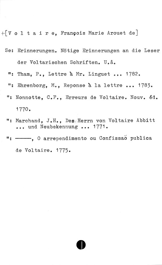  ﻿+-[Voltaire, Francis Marie Arouet de]
Se: Erinnerungen. Nötige Erinnerungen an die Leser
der Voltarischen Schriften. U.å,
M: Tham, P., Lettre k Mr. Linguet ... 1782.
Ehrenborg, M., Reponse & la lettre ... 1783»
Nonnotte, G.P., Erreurs de Voltaire. Nouv. éd.
1770.
Marchand, J.H., Des Herrn von Voltaire Abbitt
... und Neubekennung ... 1771»
-----, 0 arrependimento ou Confissao publica
de Voltaire. 1775