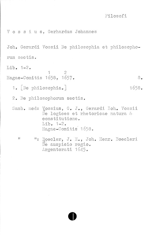  ﻿Filosofi
Vossius, Gerhardus Johannes
Joh. Gerardi Vossii De philosophia et philosopho-
rum sectis.
2. De philosophorum sectis.
Samb. med: Yossius, G. J., Gerardi loh. Vossii
De logices et rhetoricae natura &
constitutione.
Lib. 1-2.
Hagae-Comitis 1658.
: Boeder, J. H., Joh. Henr. Boecleri
De auspicio regio.
Argentorati 1645•
Lib. 1-2.
1 2
Hagae-Comitis 1658, 1657»
8.
1. [De philosophia.j
1658.