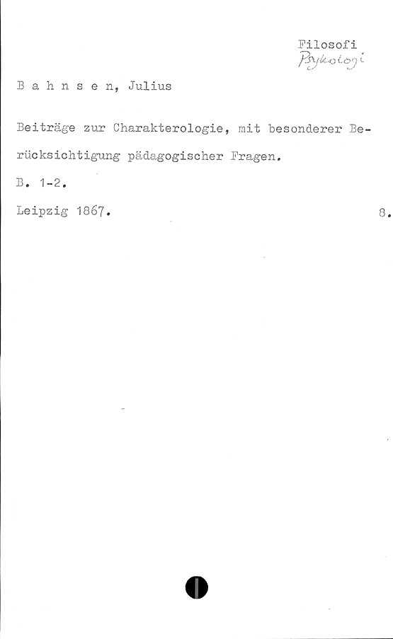  ﻿Bahnsen, Julius
Filosofi
J^Wz-k-oia1) c
Beiträge zur Charakterologie, mit besonderer Be
riicksichtigung pädagogischer Fragen.
B. 1-2.
Leipzig 1867.