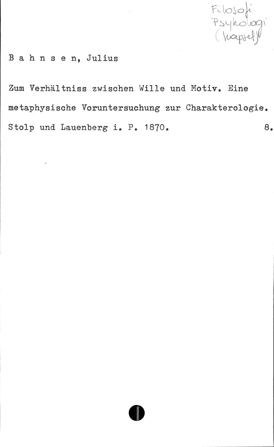  ﻿oQ\
Wf
Bahnsen, Julius
Zum Verhältniss zwischen Wille und Motiv. Eine
metaphysische Voruntersuchung zur Gharakterologie.
Stolp und Lauenberg i. P. 1870.	8.