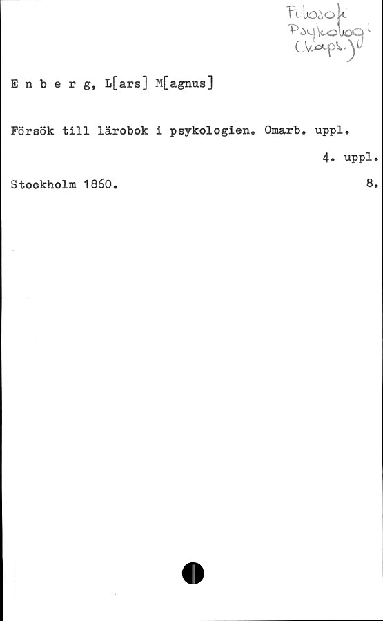  ﻿Enberg, I*[ ars] M[agnus]
Tvloiok'
P5cj\t^loQ
CV-pv.y
Försök till lärobok i psykologien. Omarb. uppl.
4. uppl.
Stockholm 1860.	8.