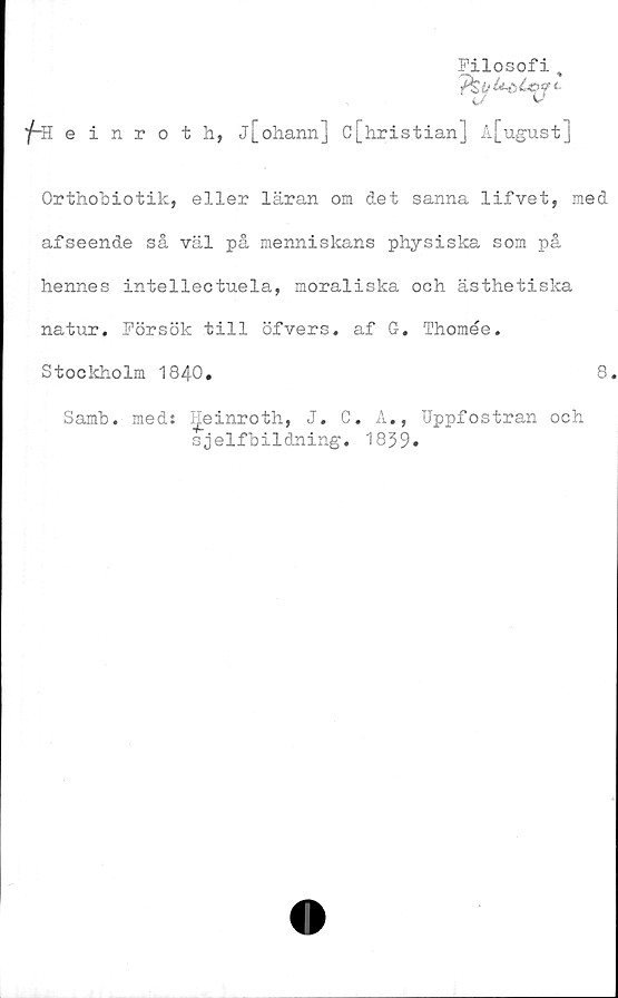  ﻿Filosofi ,
fHeinroth, j[ohann] c[hristian] A[ugust]
Orthobiotik, eller läran om det sanna lifvet, med
afseende så väl på menniskans physiska som på
hennes intellectuela, moraliska och ästhetiska
natur. Försök till öfvers. af G. Thomée.
Stockholm 1840.	8
Samb. med: I^einroth, J. C. A., Uppfostran och
sjelfbildning. 1839»