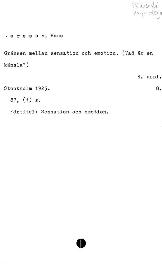  ﻿f' c lo&ojk
^>äkW|Vo\)D^i
Larsson, Hans
Gränsen mellan sensation och emotion. (?ad är en
känsla?)
3. uppl.
Stockholm 1925.	8.
87, (1) s.
Förtitel: Sensation och emotion