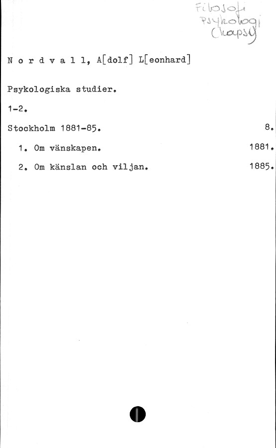  ﻿Nordvall, A[dolf] L[eonhard]
Psykologiska studier.
1-2.
Stockholm 1881-85.
1.	Om vänskapen.
2.	Om känslan och viljan.
8.
1881.
1885.
