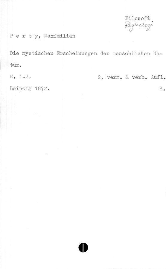  ﻿Pertj, Maximilian
Filosofi _
Die mystischen Erscheinungen der menschlichen Na-
tur.
B. 1-2.	2. verm. & verb. Åufl.
Leipzig 1872.
8