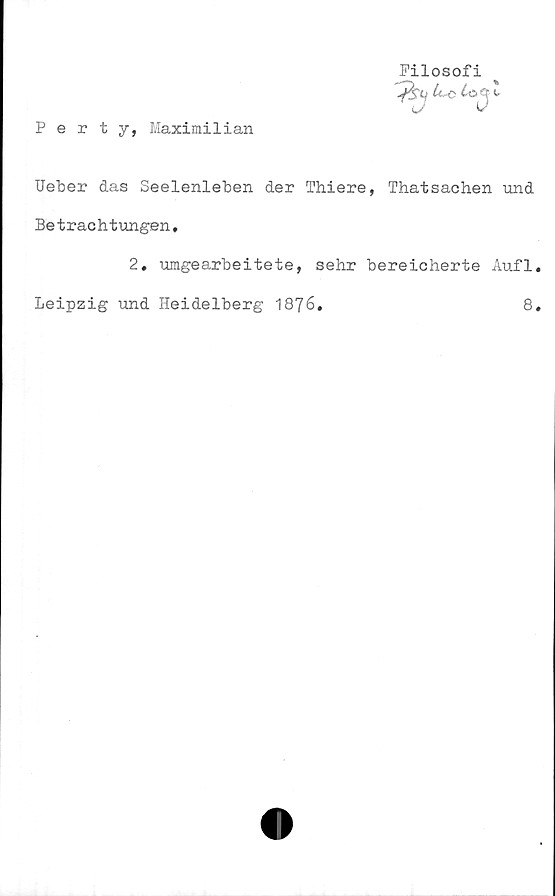  ﻿Perty, Maximilian
Filosofi
%
t
Ueber das Seelenleben der Thiere, Thatsachen und
Betrachtungen,
2. umgearbeitete, sehr bereicherte Aufl.
Leipzig und Heidelberg 1876.	8.