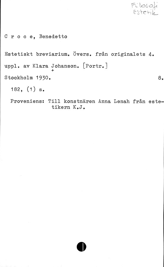  ﻿fv loi o^'
&^Vc>nl2_
Croce, Benedetto
Estetiskt breviarium. Övers, från originalets 4.
uppl. av Klara Johanson. [Portr.]
+
Stockholm 1930.	8
182, (1) s.
Proveniens: Till konstnären Anna Lenah från este^
tikern K.J.