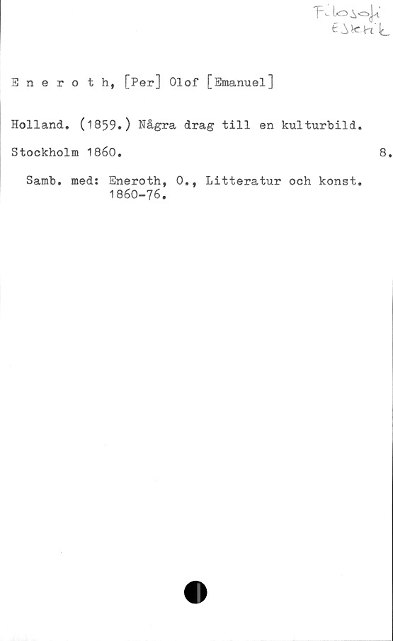  ﻿T■>- to
^VCK'L
Eneroth, [Per] Olof [Emanuel]
Holland. (1859.) Några drag till en kulturbild.
Stockholm 1860.	8.
Samb. med: Eneroth, 0., Litteratur och konst.
1860-76.