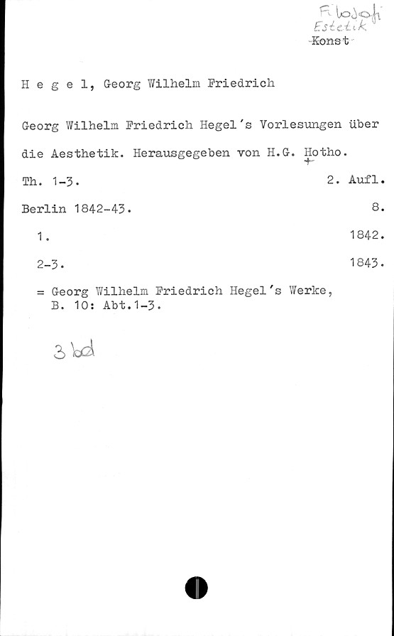  ﻿Hegel, Georg Wilhelm Friedrich
to4«4i
Ejictik
Konst
Georg Wilhelm Friedrich Hegel's Vorlesungen uber
die Aesthetik. Herausgegeben von H.G. Hotho.
•4-
Th. 1-3-	2. Aufl.
Berlin 1842-43-	8.
1.	1842.
2-3.
= Georg Wilhelm Friedrich Hegel's Werke,
B. 10: Abt.1-3.
1843.
