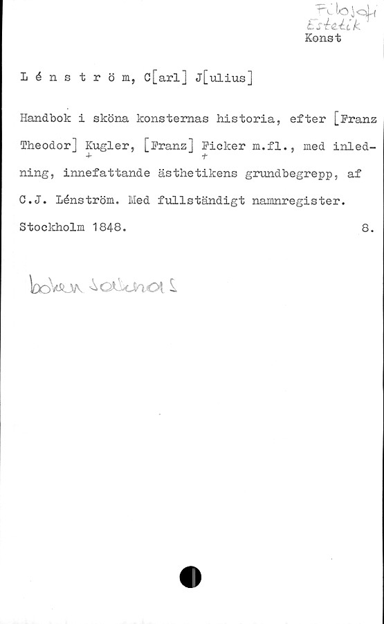  ﻿Konst
Lénström, c[arlj j[ulius]
Handbok i sköna konsternas historia, efter [Pranz
Theodor] Kugler, [Pranz] Picker m.fl., med inled-
t
ning, innefattande ästhetikens grundbegrepp, af
C.J. lénström. Med fullständigt namnregister.
Stockholm 1848.	8.
looWvv ^oCcJaOt 1