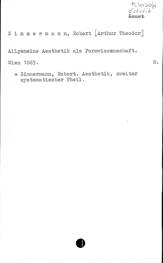  ﻿fri lo ioL
t~séa;k
Konst
Zimmermann, Robert [Arthur Theodor]
Allgemeine Aesthetik als Formwissenschaft.
Wien 1865.	8.
= Zimmermann, Robert. Aesthetik, zweiter
systematischer Theil.