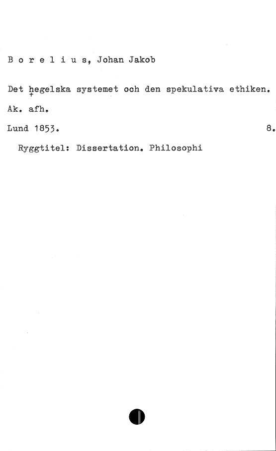  ﻿Borelius, Johan Jakob
Det hegelska systemet och den spekulativa ethiken.
Ak. afh.
Lund 1853.	8
Ryggtitel: Dissertation. Philosophi