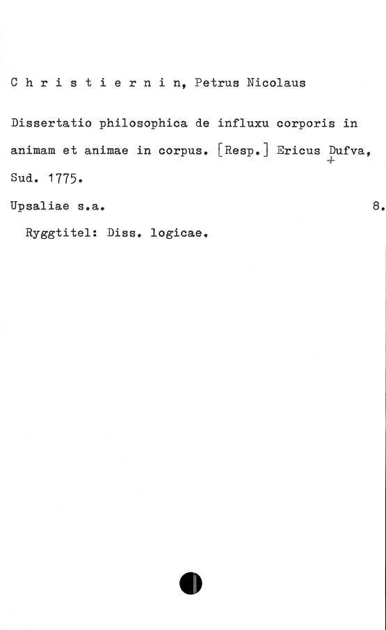  ﻿Christiernin, Petrus Nicolaus
Dissertatio philosophica de influxu eorporis in
animam et aniraae in corpus. [Resp.] Ericus Dufva,
Sud. 1775.
Upsaliae s.a.
Ryggtitel: Diss. logicae