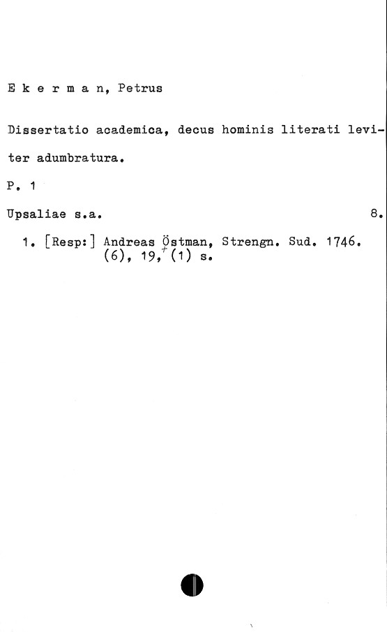  ﻿Ekerman, Petrus
Dissertatio academica, decus hominis literati levi-
ter adumbratura.
P. 1
Upsaliae s.a.
1. [Resp:] Andreas Östman, Strengn. Sud. 1746.
(6), 19/(1) s.
8.