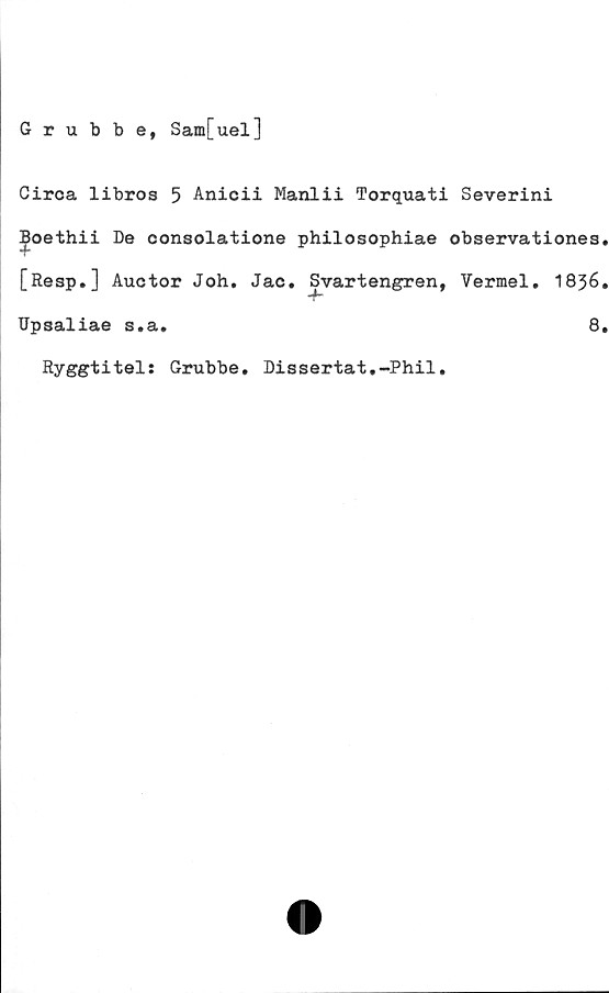  ﻿Grubbe, Sam[uel]
Circa libros 5 Anicii Manlii Torquati Severini
boethii De consolatione philosophiae observationes.
[Resp.] Auctor Joh. Jac. Svartengren, Vermel. 1836.
Upsaliae s.a.
Ryggtitels Grubbe.
Dis sertat,-Phil.
8.