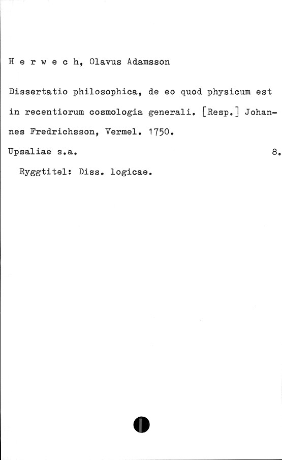  ﻿Herwech, Olavus Adamsson
Dissertatio philosophica, de eo quod physicum est
in recentiorum cosmologia generali. [Resp.] Johan-
nes Predriohsson, Vermel. 1750.
Upsaliae s.a.	8.
Ryggtitel: Diss. logicae
