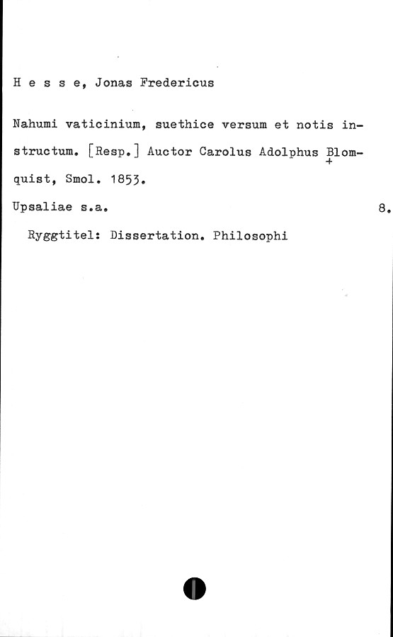  ﻿Hesse, Jonas Fredericus
Nahumi vaticinium, suethice versum et notis in-
structum. [Resp.] Auctor Carolus Adolphus Blom-
quist, Smol. 1853»
Upsaliae s.a.	8.
Ryggtitel: Dissertation. Philosophi