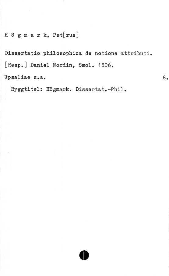  ﻿Hö gmark, Pet[rus]
Dissertatio philosophica de notione attributi.
[Resp.] Daniel Nordin, Smol. 1806.
Upsaliae s.a.
Ryggtitel: Högmark. Dissertat.-Phil.
8.