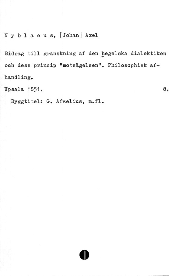  ﻿Nyblaeus, [Johan] Axel
Bidrag till granskning af den hegelska dialektiken
och dess princip "motsägelsen". Philosophisk af-
handling*
Upsala 1851.	8.
Ryggtitel: G. Afzelius, m.fl.