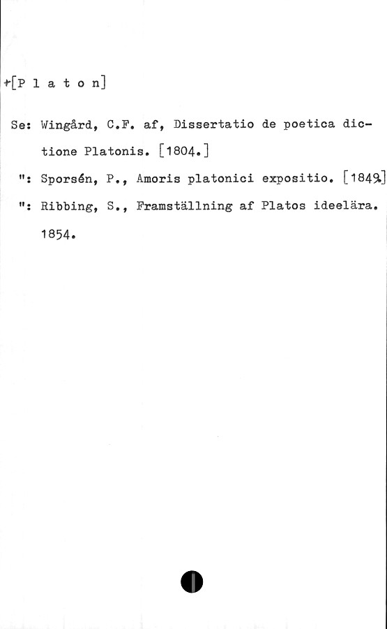  ﻿f[Platon]
Se: Wingård, C.P, af, Dissertatio de poetica dic-
tione Platonis. [1804.]
Sporsén, P., Amoris platonici expositio. [l84Sl]
Ribbing, S., Framställning af Platos ideelära.
1854.